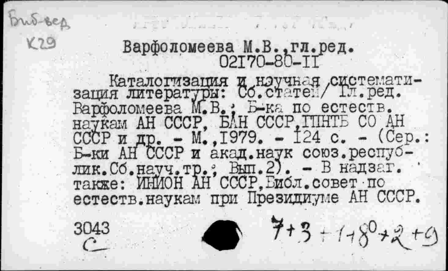 ﻿<29
Варфо л рмеев^а .В	л ^ре д.
Каталогизация и .научная ,системат1в зация литературы: Сб.статен/ Гл.ред. Варфоломеева М.В. 1 Б-ка по естеств. наукам АН СССР, Н’Н СССР.ГПНТБ СО,АН СССР и др. - М.,1979. - 124 с. - (Сер Б-ки All СССР и акад.наук союз.республик. Сб.науч.тр.°, Вып.2). - В надзаг. также: ИНЙОН АН СССР,Библ.совет по естеств.наукам при Президиуме АН СССР
3043	A